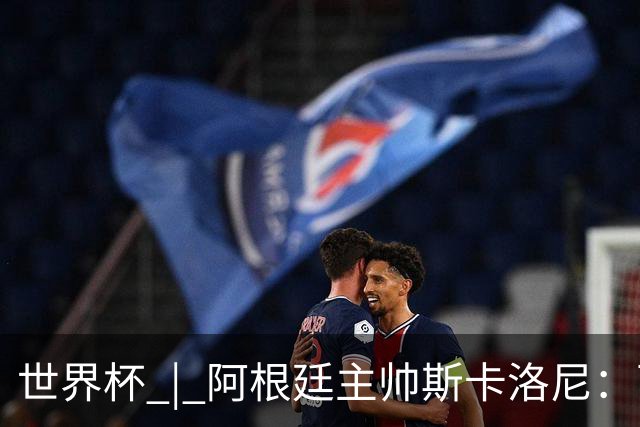 世界杯 | 阿根廷主帅斯卡洛尼：西班牙队配得上胜利