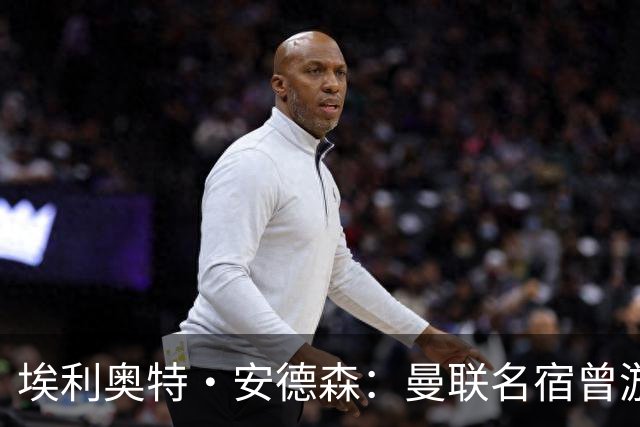 埃利奥特·安德森：曼联名宿曾游说我加盟，期待与罗德里搭档出场