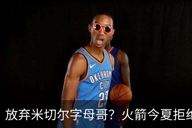 放弃米切尔字母哥？火箭今夏拒绝盲目梭哈 三大理由力挺按兵不动