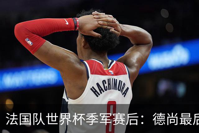 法国队世界杯季军赛后：德尚最后一次训话，球员拥抱告别后开启假期