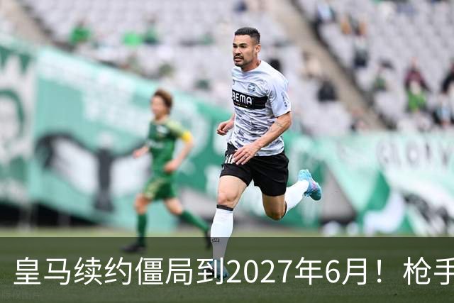 皇马续约僵局到2027年6月！枪手自信财力够签巴西天王创英史？