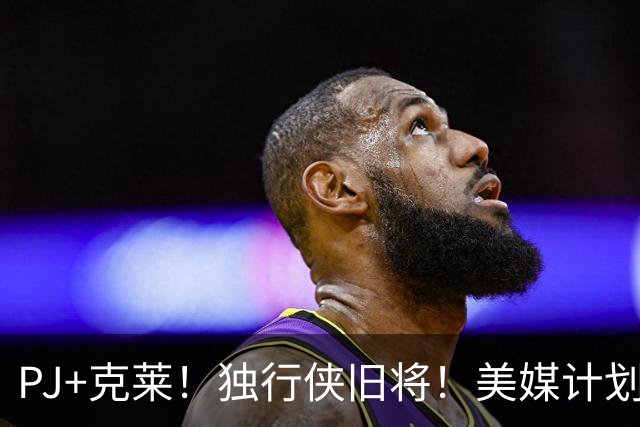 PJ+克莱！独行侠旧将！美媒计划！湖人来目标了？